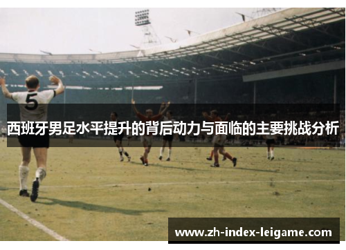 西班牙男足水平提升的背后动力与面临的主要挑战分析