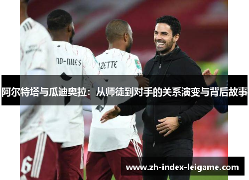 阿尔特塔与瓜迪奥拉：从师徒到对手的关系演变与背后故事