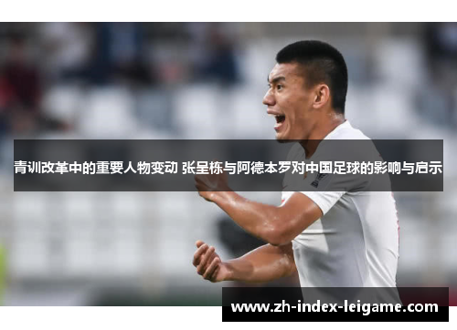 青训改革中的重要人物变动 张呈栋与阿德本罗对中国足球的影响与启示 青训改革中的重要人物变动 张呈栋与阿德本罗对中国足球的影响与启示