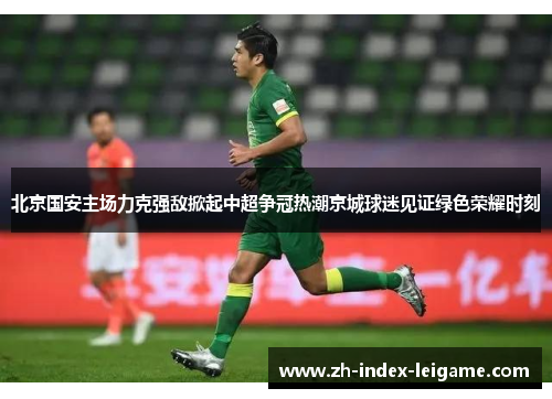 北京国安主场力克强敌掀起中超争冠热潮京城球迷见证绿色荣耀时刻 北京国安主场力克强敌掀起中超争冠热潮京城球迷见证绿色荣耀时刻
