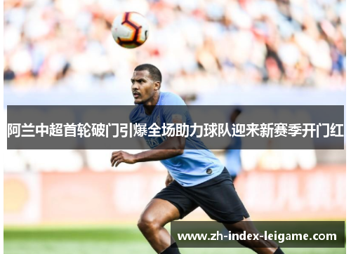 阿兰中超首轮破门引爆全场助力球队迎来新赛季开门红 阿兰中超首轮破门引爆全场助力球队迎来新赛季开门红