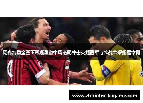 阿森纳重金签下赖斯重塑中场格局冲击英超冠军与欧战荣耀新篇章再 阿森纳重金签下赖斯重塑中场格局冲击英超冠军与欧战荣耀新篇章再