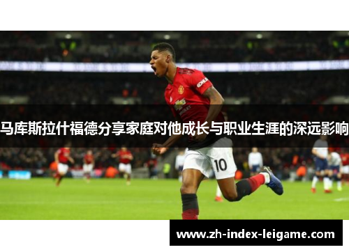 马库斯拉什福德分享家庭对他成长与职业生涯的深远影响 马库斯拉什福德分享家庭对他成长与职业生涯的深远影响