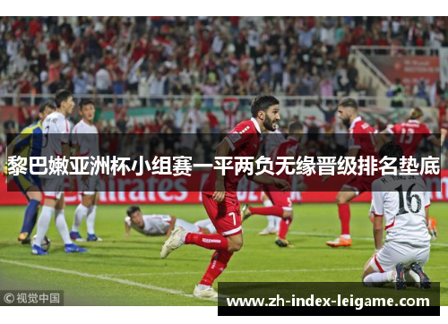 黎巴嫩亚洲杯小组赛一平两负无缘晋级排名垫底 黎巴嫩亚洲杯小组赛一平两负无缘晋级排名垫底