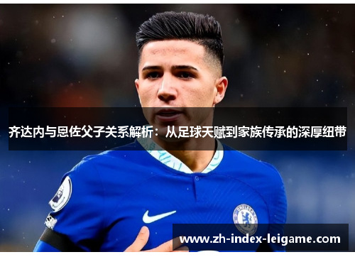 齐达内与恩佐父子关系解析:从足球天赋到家族传承的深厚纽带 齐达内与恩佐父子关系解析:从足球天赋到家族传承的深厚纽带