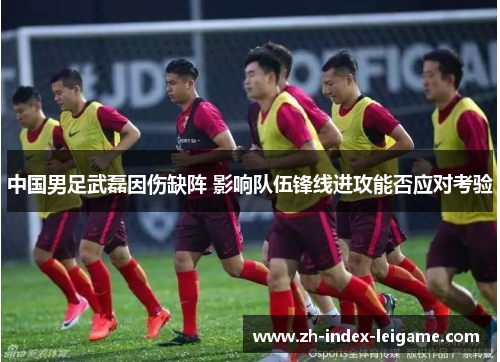 中国男足武磊因伤缺阵 影响队伍锋线进攻能否应对考验 中国男足武磊因伤缺阵 影响队伍锋线进攻能否应对考验