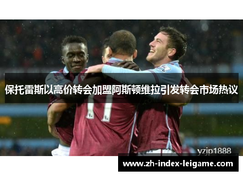 保托雷斯以高价转会加盟阿斯顿维拉引发转会市场热议 保托雷斯以高价转会加盟阿斯顿维拉引发转会市场热议