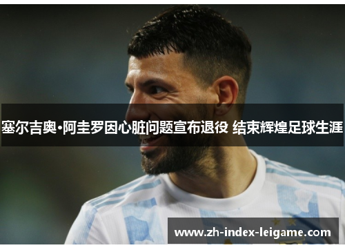 塞尔吉奥·阿圭罗因心脏问题宣布退役 结束辉煌足球生涯 塞尔吉奥·阿圭罗因心脏问题宣布退役 结束辉煌足球生涯
